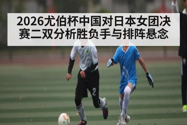 2026尤伯杯中国对日本女团决赛二双分析胜负手与排阵悬念