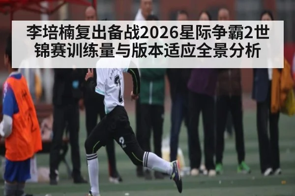 李培楠复出备战2026星际争霸2世锦赛训练量与版本适应全景分析