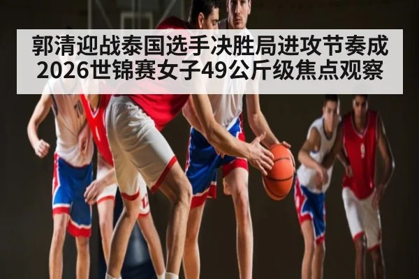 郭清迎战泰国选手决胜局进攻节奏成2026世锦赛女子49公斤级焦点观察 | lottery